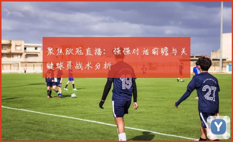 聚焦欧冠直播:强强对话前瞻与关键球员战术分析