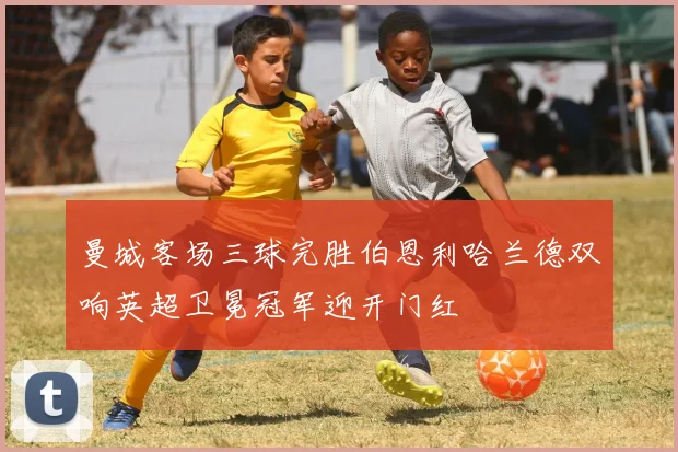 曼城客场三球完胜伯恩利哈兰德双响英超卫冕冠军迎开门红