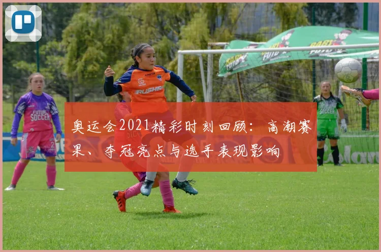 奥运会2021精彩时刻回顾：高潮赛果、夺冠亮点与选手表现影响