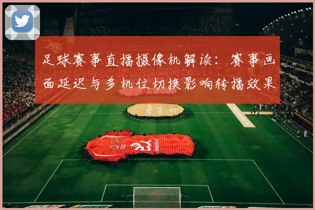 足球赛事直播摄像机解读：赛事画面延迟与多机位切换影响转播效果