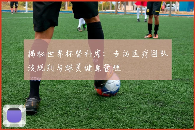 揭秘世界杯替补席：专访医疗团队谈规则与球员健康管理