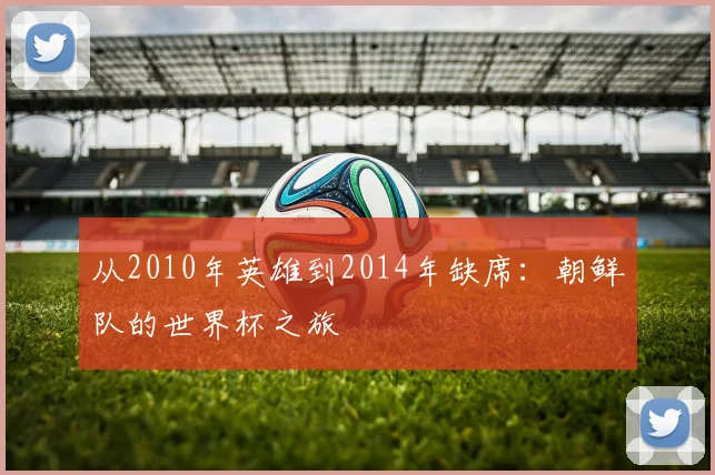 从2010年英雄到2014年缺席：朝鲜队的世界杯之旅