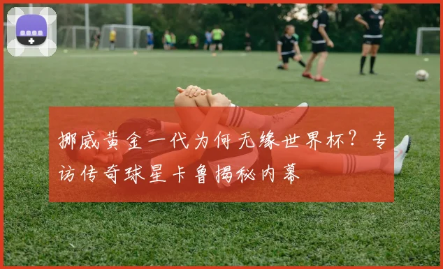挪威黄金一代为何无缘世界杯?专访传奇球星卡鲁揭秘内幕
