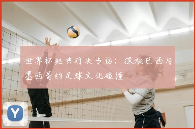 世界杯经典对决专访：探秘巴西与墨西哥的足球文化碰撞