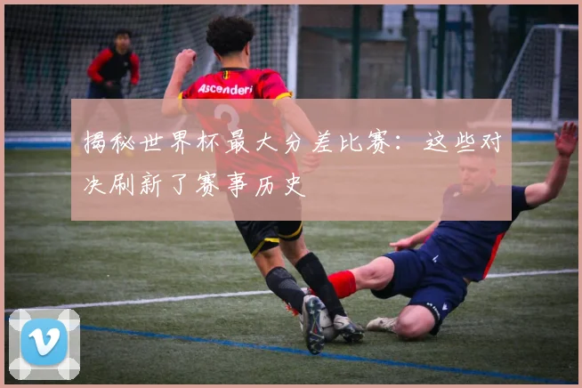 揭秘世界杯最大分差比赛：这些对决刷新了赛事历史